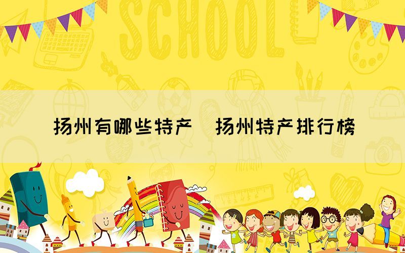 揚州有哪些特產(chǎn)（揚州特產(chǎn)排行榜）