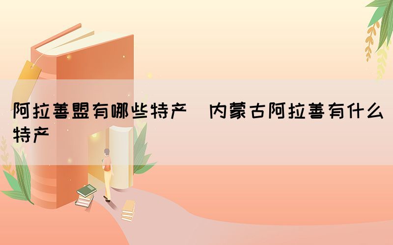 阿拉善盟有哪些特產(chǎn)(內(nèi)蒙古阿拉善有什么特產(chǎn))