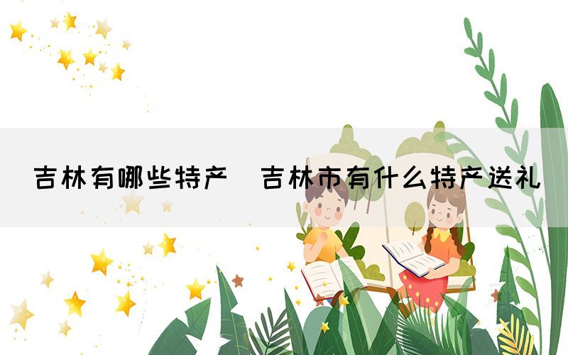 吉林有哪些特產(吉林市有什么特產送禮)