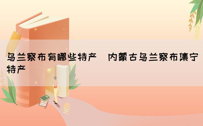 烏蘭察布有哪些特產(內蒙古烏蘭察布集寧特產)