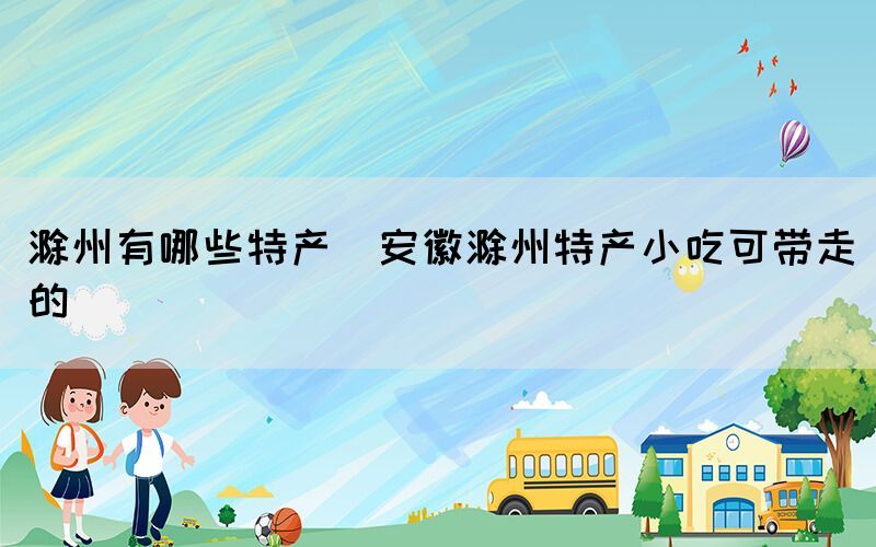 滁州有哪些特產(安徽滁州特產小吃可帶走的)