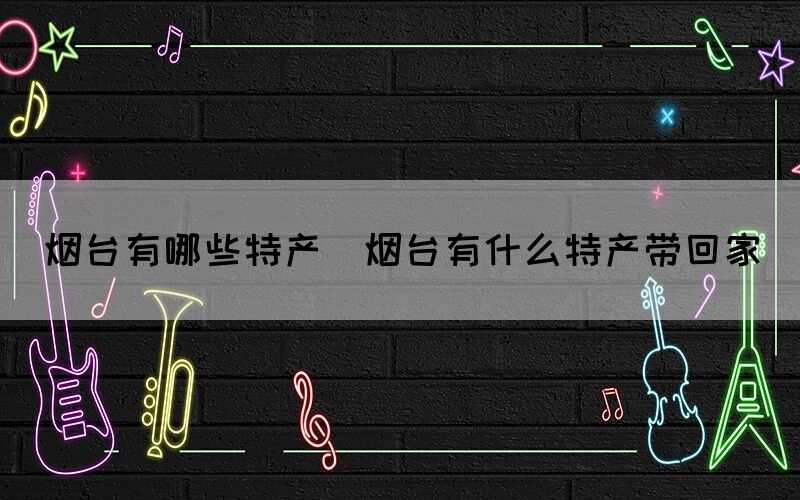 煙臺有哪些特產(煙臺有什么特產帶回家)