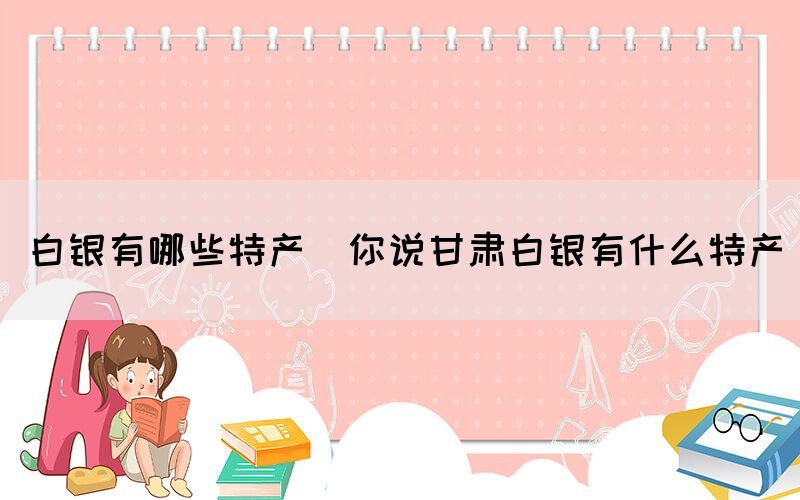 白銀有哪些特產(你說甘肅白銀有什么特產)