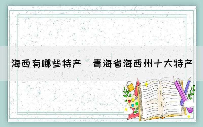 海西有哪些特產(青海省海西州十大特產)