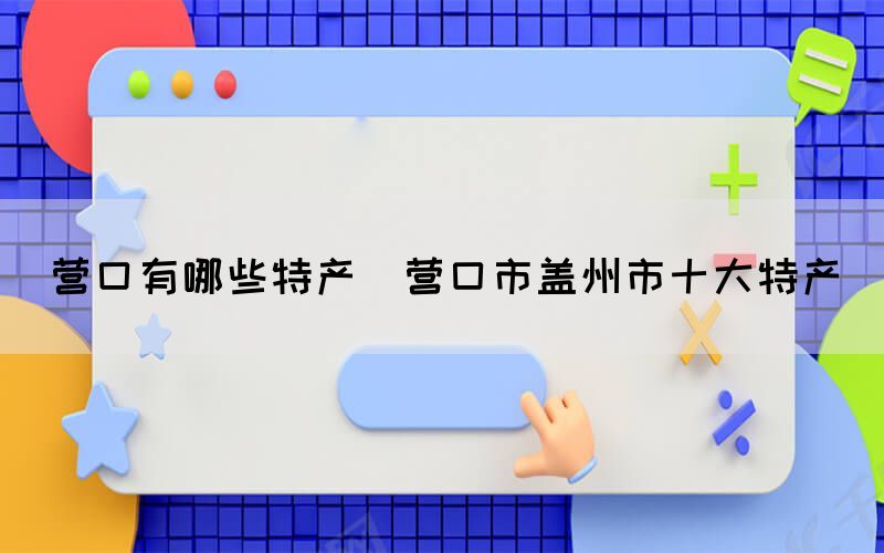 營(yíng)口有哪些特產(chǎn)(營(yíng)口市蓋州市十大特產(chǎn))