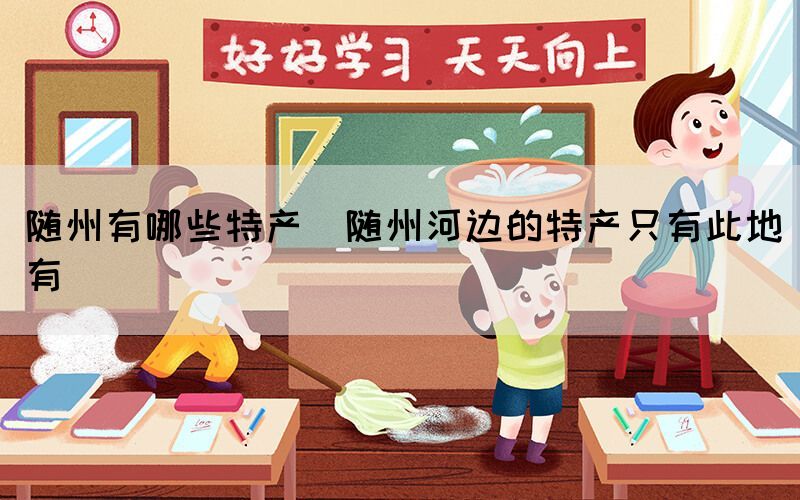 隨州有哪些特產(隨州河邊的特產只有此地有)