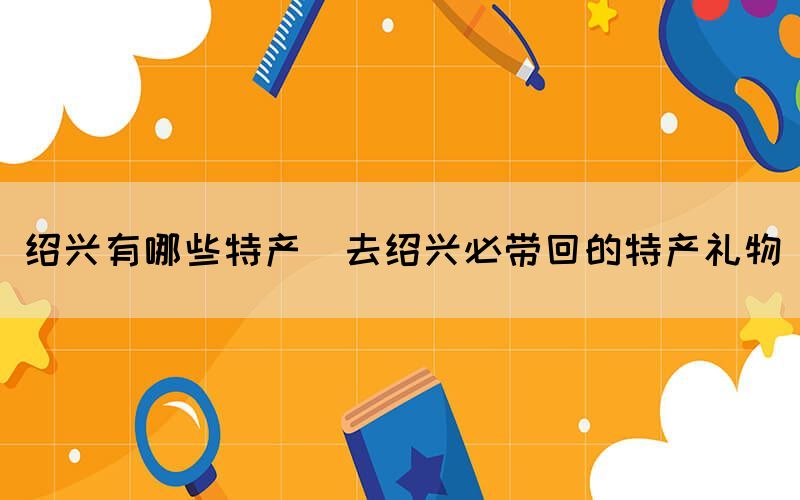 紹興有哪些特產(去紹興必帶回的特產禮物)