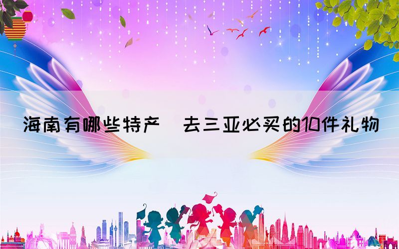 海南有哪些特產(去三亞必買的10件禮物)