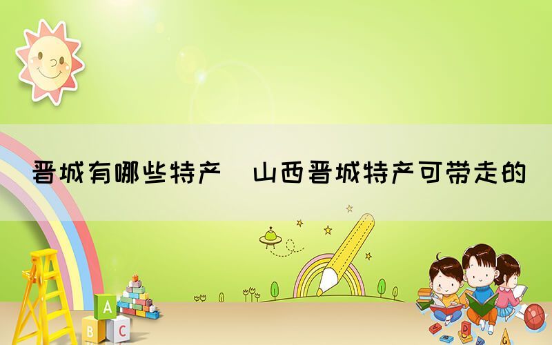晉城有哪些特產(山西晉城特產可帶走的)
