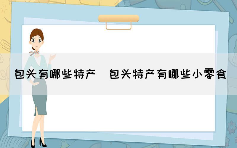包頭有哪些特產(包頭特產有哪些小零食)