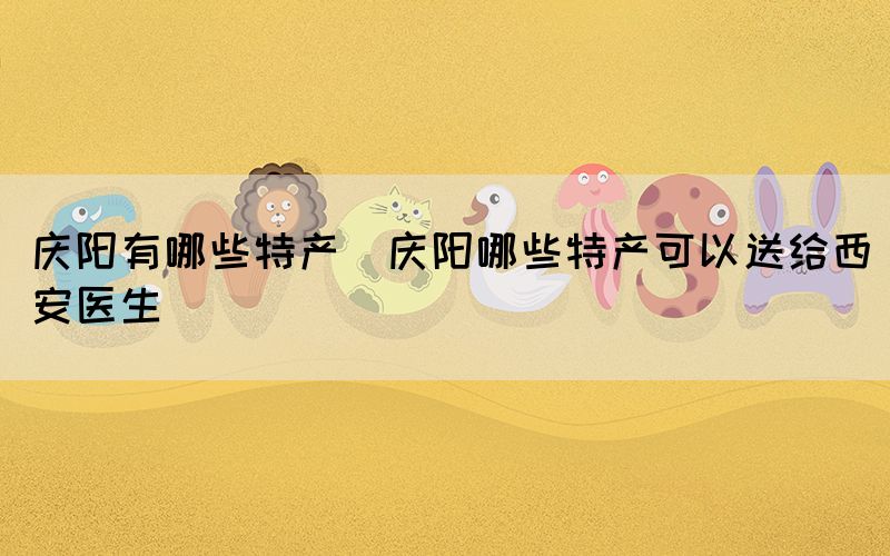 慶陽(yáng)有哪些特產(chǎn)(慶陽(yáng)哪些特產(chǎn)可以送給西安醫(yī)生)