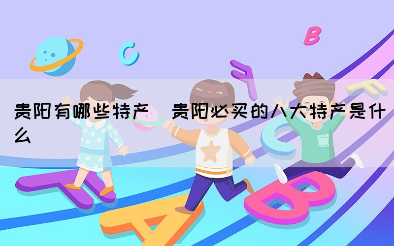 貴陽(yáng)有哪些特產(chǎn)(貴陽(yáng)必買的八大特產(chǎn)是什么)