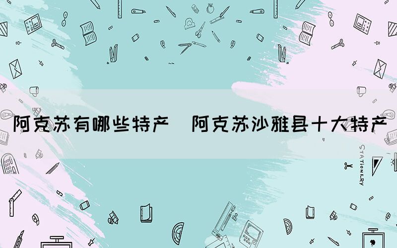 阿克蘇有哪些特產(chǎn)(阿克蘇沙雅縣十大特產(chǎn))
