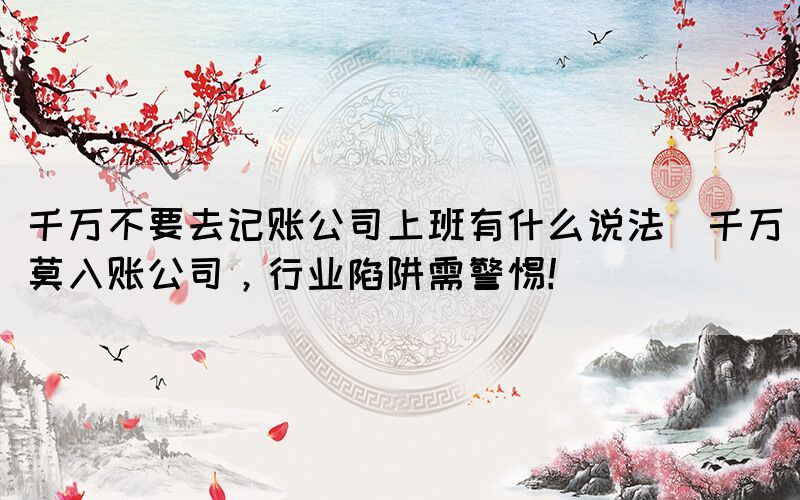 千萬不要去記賬公司上班有什么說法(千萬莫入賬公司，行業(yè)陷阱需警惕！)