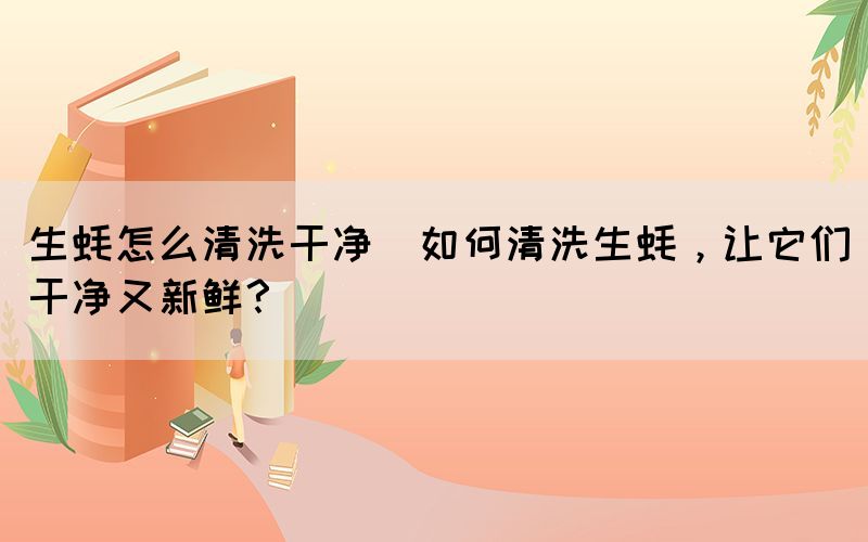 生蠔怎么清洗干凈(如何清洗生蠔，讓它們干凈又新鮮？)