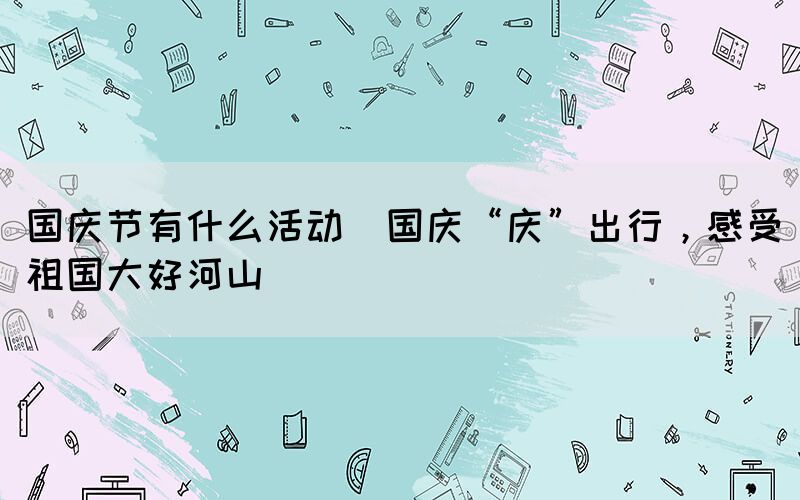 國慶節(jié)有什么活動(國慶“慶”出行，感受祖國大好河山)