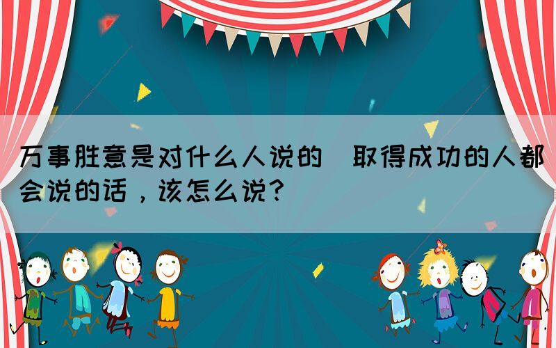 萬事勝意是對什么人說的(取得成功的人都會說的話，該怎么說？)