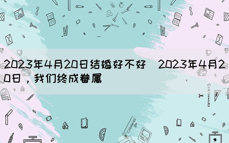 2023年4月20日結(jié)婚好不好(2023年4月20日，我們終成眷屬)