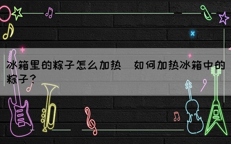 冰箱里的粽子怎么加熱(如何加熱冰箱中的粽子？)