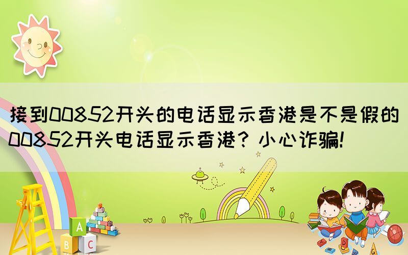 接到00852開頭的電話顯示香港是不是假的(00852開頭電話顯示香港？小心詐騙！)(圖1)