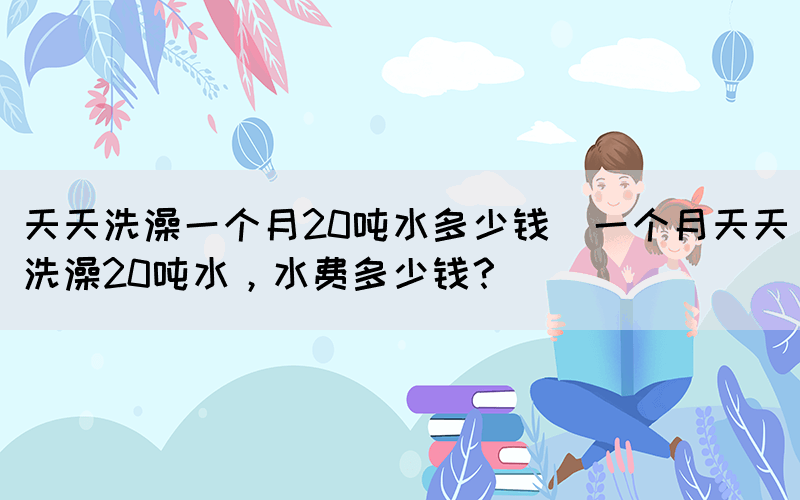天天洗澡一個月20噸水多少錢(一個月天天洗澡20噸水，水費多少錢？)(圖1)