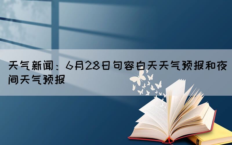 天氣新聞：6月28日句容白天天氣預(yù)報(bào)和夜間天氣預(yù)報(bào)