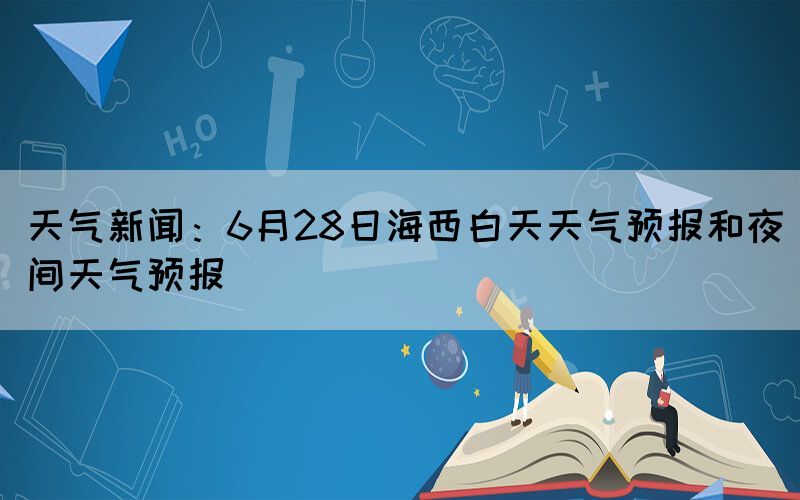 天氣新聞：6月28日海西白天天氣預(yù)報(bào)和夜間天氣預(yù)報(bào)