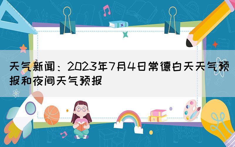 天氣新聞：2023年7月4日常德白天天氣預(yù)報和夜間天氣預(yù)報