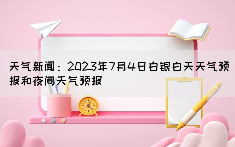 天氣新聞：2023年7月4日白銀白天天氣預(yù)報和夜間天氣預(yù)報