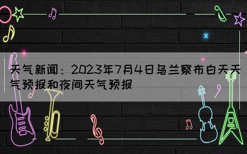 天氣新聞：2023年7月4日烏蘭察布白天天氣預(yù)報(bào)和夜間天氣預(yù)報(bào)