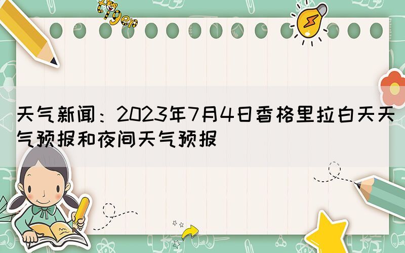 天氣新聞：2023年7月4日香格里拉白天天氣預(yù)報和夜間天氣預(yù)報