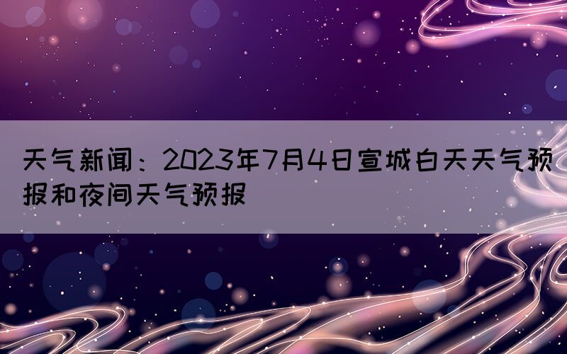 天氣新聞：2023年7月4日宣城白天天氣預(yù)報和夜間天氣預(yù)報