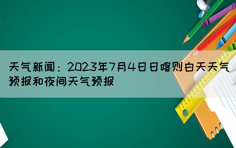 天氣新聞：2023年7月4日日喀則白天天氣預(yù)報和夜間天氣預(yù)報