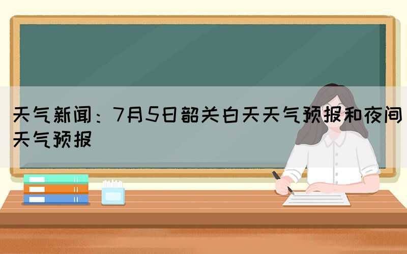 天氣新聞：7月5日韶關(guān)白天天氣預(yù)報和夜間天氣預(yù)報