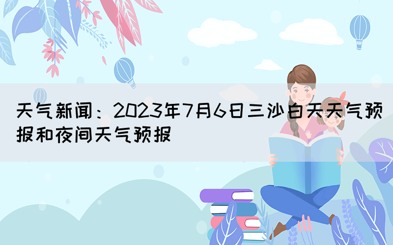 天氣新聞：2023年7月6日三沙白天天氣預(yù)報和夜間天氣預(yù)報
