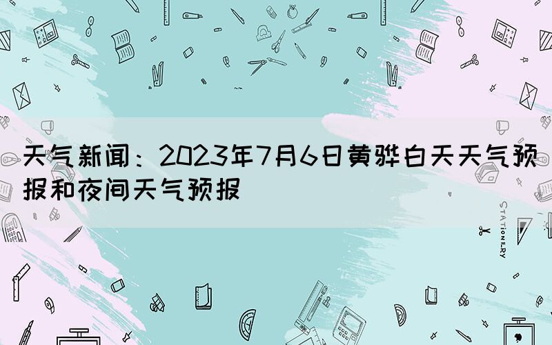 天氣新聞：2023年7月6日黃驊白天天氣預(yù)報和夜間天氣預(yù)報