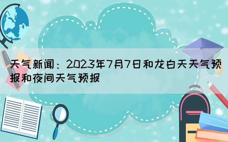 天氣新聞：2023年7月7日和龍白天天氣預(yù)報和夜間天氣預(yù)報