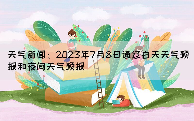 天氣新聞：2023年7月8日通遼白天天氣預(yù)報和夜間天氣預(yù)報