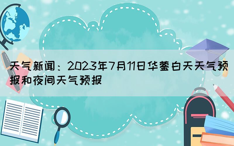 天氣新聞：2023年7月11日華鎣白天天氣預(yù)報和夜間天氣預(yù)報