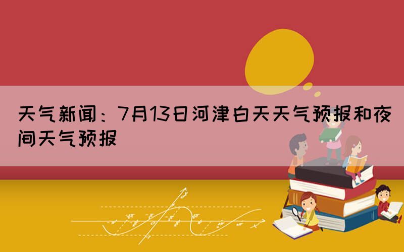 天氣新聞：7月13日河津白天天氣預報和夜間天氣預報