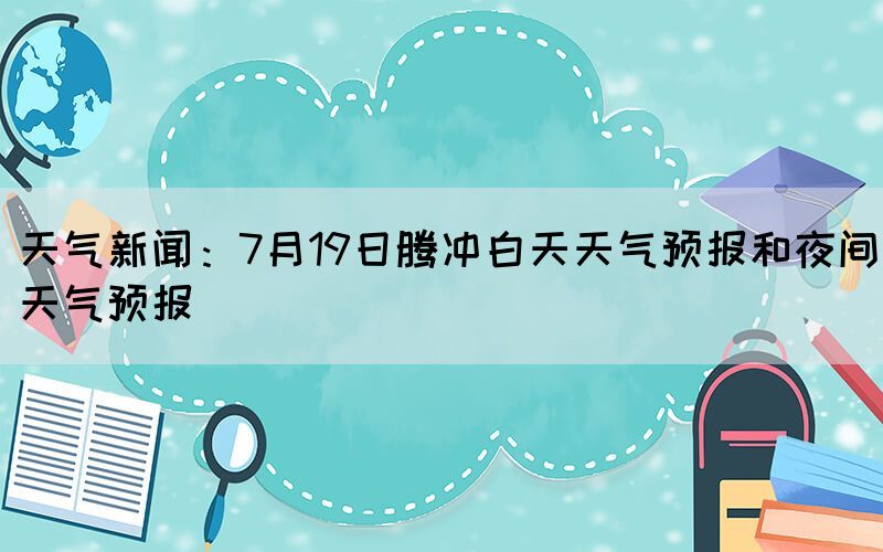 天氣新聞：7月19日騰沖白天天氣預(yù)報(bào)和夜間天氣預(yù)報(bào)