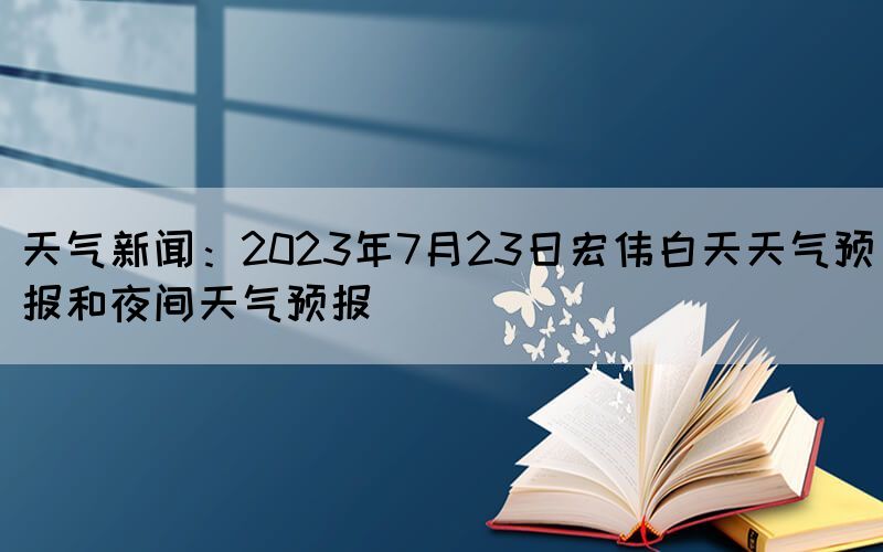 天氣新聞：2023年7月23日宏偉白天天氣預(yù)報(bào)和夜間天氣預(yù)報(bào)
