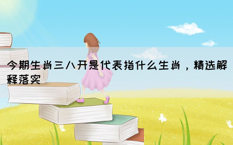 今期生肖三八開是代表指什么生肖，精選解釋